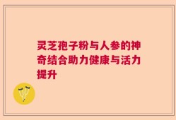 灵芝孢子粉与人参的神奇结合助力健康与活力提升