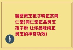 破壁灵芝孢子粉正宗同仁堂(同仁堂正品灵芝孢子粉 让你品味纯正灵芝的神奇功效)