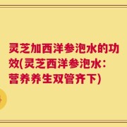 灵芝加西洋参泡水的功效(灵芝西洋参泡水：营养养生双管齐下)