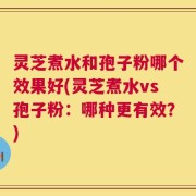 灵芝煮水和孢子粉哪个效果好(灵芝煮水vs孢子粉：哪种更有效？)