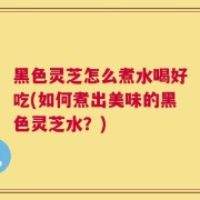 黑色灵芝怎么煮水喝好吃(如何煮出美味的黑色灵芝水？)