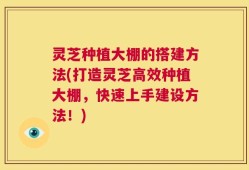 灵芝种植大棚的搭建方法(打造灵芝高效种植大棚，快速上手建设方法！)