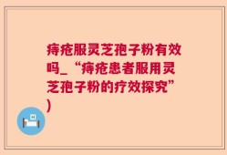 痔疮服灵芝孢子粉有效吗_“痔疮患者服用灵芝孢子粉的疗效探究”)
