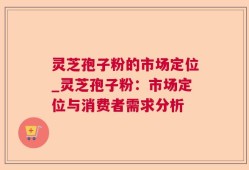 灵芝孢子粉的市场定位_灵芝孢子粉：市场定位与消费者需求分析