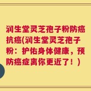 润生堂灵芝孢子粉防癌抗癌(润生堂灵芝孢子粉：护佑身体健康，预防癌症离你更近了！)