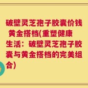 破壁灵芝孢子胶囊价钱 黄金搭档(重塑健康生活：破壁灵芝孢子胶囊与黄金搭档的完美组合)