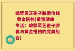 破壁灵芝孢子胶囊价钱 黄金搭档(重塑健康生活：破壁灵芝孢子胶囊与黄金搭档的完美组合)