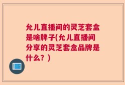 允儿直播间的灵芝套盒是啥牌子(允儿直播间分享的灵芝套盒品牌是什么？)