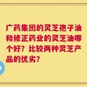 广药集团的灵芝孢子油和修正药业的灵芝油哪个好？比较两种灵芝产品的优劣？