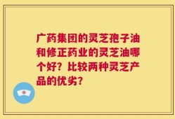 广药集团的灵芝孢子油和修正药业的灵芝油哪个好？比较两种灵芝产品的优劣？