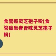 食管癌灵芝孢子粉(食管癌患者青睐灵芝孢子粉)