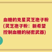 血糖的克星灵芝孢子粉(灵芝孢子粉：新希望控制血糖的秘密武器)