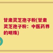 甘肃灵芝孢子粉(甘肃灵芝孢子粉：中医药界的明珠)