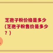 芝孢子粉价格是多少 (芝孢子粉售价是多少？)