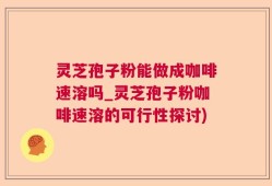 灵芝孢子粉能做成咖啡速溶吗_灵芝孢子粉咖啡速溶的可行性探讨)