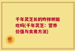 千年灵芝长的咋样啊能吃吗(千年灵芝：营养价值与食用方法)