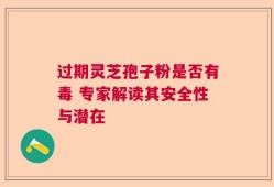 过期灵芝孢子粉是否有毒 专家解读其安全性与潜在