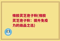 橡胶灵芝孢子粉(橡胶灵芝孢子粉：提升免疫力的级品之选)