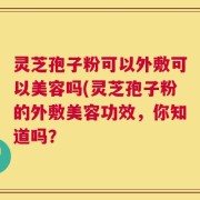 灵芝孢子粉可以外敷可以美容吗(灵芝孢子粉的外敷美容功效，你知道吗？