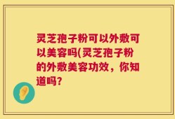 灵芝孢子粉可以外敷可以美容吗(灵芝孢子粉的外敷美容功效，你知道吗？