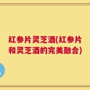红参片灵芝酒(红参片和灵芝酒的完美融合)