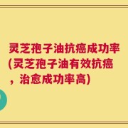 灵芝孢子油抗癌成功率(灵芝孢子油有效抗癌，治愈成功率高)