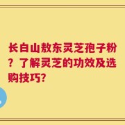 长白山敖东灵芝孢子粉？了解灵芝的功效及选购技巧？