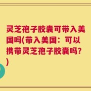 灵芝孢子胶囊可带入美国吗(带入美国：可以携带灵芝孢子胶囊吗？)