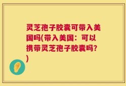 灵芝孢子胶囊可带入美国吗(带入美国：可以携带灵芝孢子胶囊吗？)