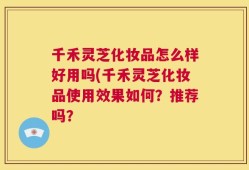 千禾灵芝化妆品怎么样好用吗(千禾灵芝化妆品使用效果如何？推荐吗？