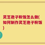 灵芝孢子粉饭怎么做(如何制作灵芝孢子粉饭)