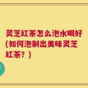 灵芝红茶怎么泡水喝好(如何泡制出美味灵芝红茶？)