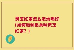 灵芝红茶怎么泡水喝好(如何泡制出美味灵芝红茶？)