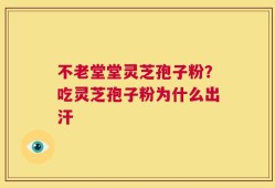 不老堂堂灵芝孢子粉？吃灵芝孢子粉为什么出汗