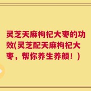 灵芝天麻枸杞大枣的功效(灵芝配天麻枸杞大枣，帮你养生养颜！)