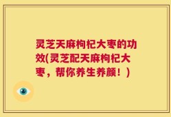 灵芝天麻枸杞大枣的功效(灵芝配天麻枸杞大枣，帮你养生养颜！)
