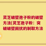 灵芝破壁孢子粉的破壁方法(灵芝孢子粉：突破破壁困扰的制取方法