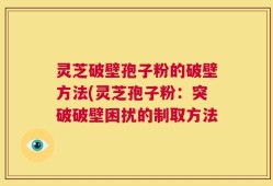 灵芝破壁孢子粉的破壁方法(灵芝孢子粉：突破破壁困扰的制取方法