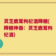 灵芝鹿茸枸杞酒降糖(降糖神器：灵芝鹿茸枸杞酒)