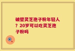 破壁灵芝孢子粉年轻人？20岁可以吃灵芝孢子粉吗