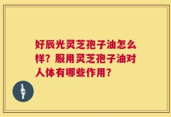 好辰光灵芝孢子油怎么样？服用灵芝孢子油对人体有哪些作用？