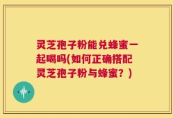 灵芝孢子粉能兑蜂蜜一起喝吗(如何正确搭配灵芝孢子粉与蜂蜜？)
