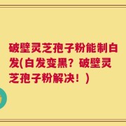 破壁灵芝孢子粉能制白发(白发变黑？破壁灵芝孢子粉解决！)