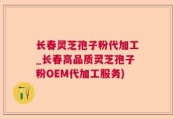 长春灵芝孢子粉代加工_长春高品质灵芝孢子粉OEM代加工服务)