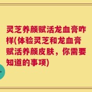 灵芝养颜赋活龙血膏咋样(体验灵芝和龙血膏赋活养颜皮肤，你需要知道的事项)