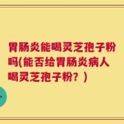 胃肠炎能喝灵芝孢子粉吗(能否给胃肠炎病人喝灵芝孢子粉？)