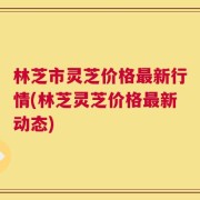 林芝市灵芝价格最新行情(林芝灵芝价格最新动态)