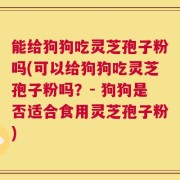 能给狗狗吃灵芝孢子粉吗(可以给狗狗吃灵芝孢子粉吗？- 狗狗是否适合食用灵芝孢子粉)