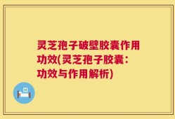 灵芝孢子破壁胶囊作用功效(灵芝孢子胶囊：功效与作用解析)