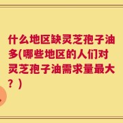 什么地区缺灵芝孢子油多(哪些地区的人们对灵芝孢子油需求量最大？)